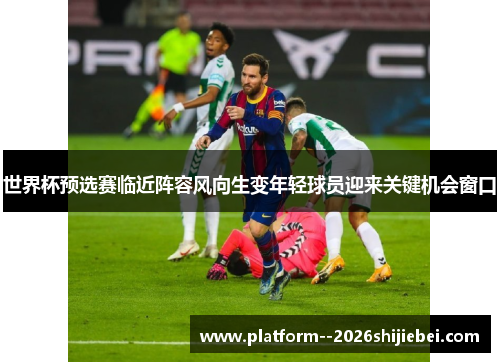 世界杯预选赛临近阵容风向生变年轻球员迎来关键机会窗口 世界杯预选赛临近阵容风向生变年轻球员迎来关键机会窗口