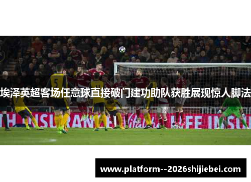 埃泽英超客场任意球直接破门建功助队获胜展现惊人脚法