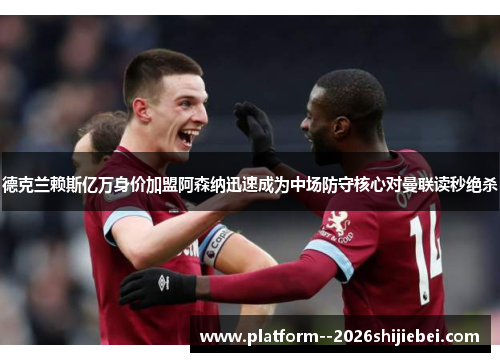 德克兰赖斯亿万身价加盟阿森纳迅速成为中场防守核心对曼联读秒绝杀