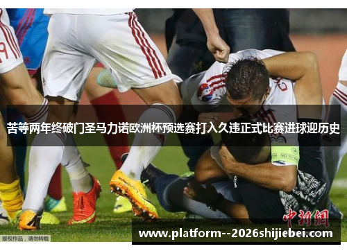 苦等两年终破门圣马力诺欧洲杯预选赛打入久违正式比赛进球迎历史