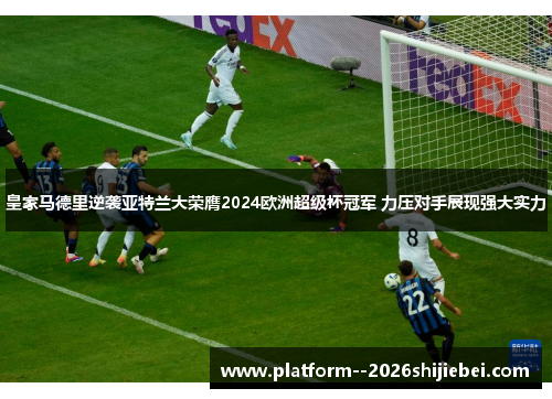 皇家马德里逆袭亚特兰大荣膺2024欧洲超级杯冠军 力压对手展现强大实力